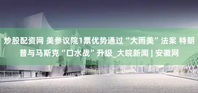 炒股配资网 美参议院1票优势通过“大而美”法案 特朗普与马斯克“口水战”升级_大皖新闻 | 安徽网
