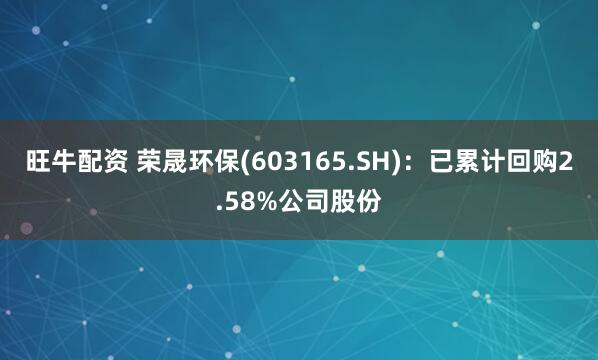 旺牛配资 荣晟环保(603165.SH)：已累计回购2.58%公司股份