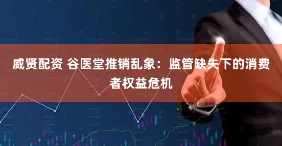 威贤配资 谷医堂推销乱象：监管缺失下的消费者权益危机