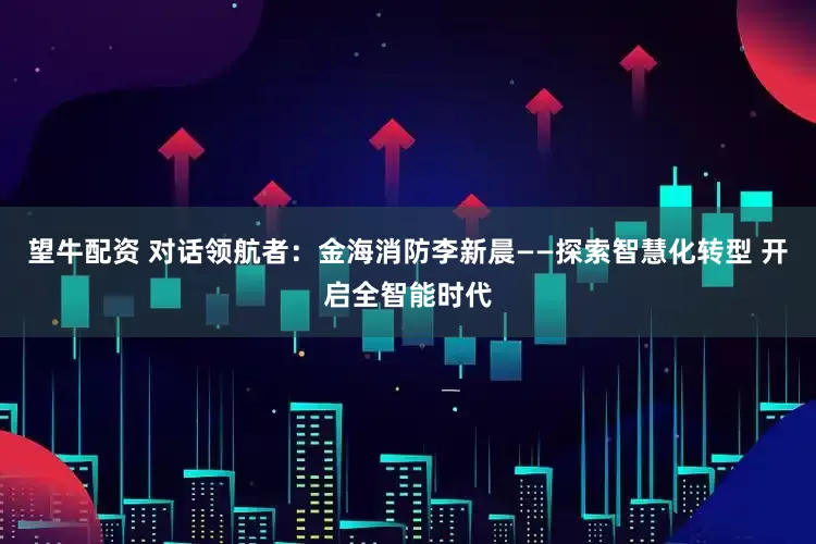 望牛配资 对话领航者：金海消防李新晨——探索智慧化转型 开启全智能时代