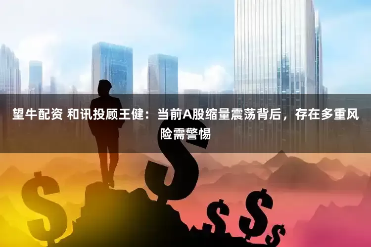 望牛配资 和讯投顾王健：当前A股缩量震荡背后，存在多重风险需警惕