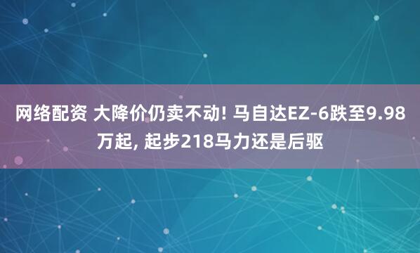 网络配资 大降价仍卖不动! 马自达EZ-6跌至9.98万起, 起步218马力还是后驱