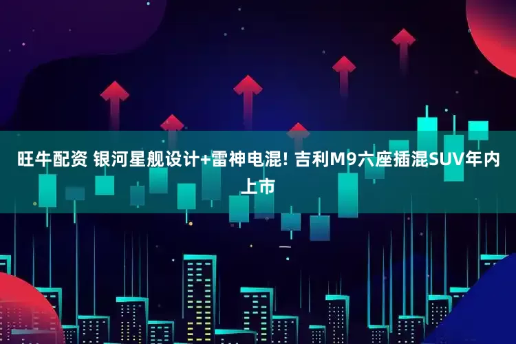 旺牛配资 银河星舰设计+雷神电混! 吉利M9六座插混SUV年内上市