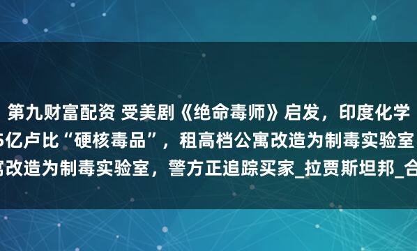 第九财富配资 受美剧《绝命毒师》启发，印度化学和物理老师联手造出1.5亿卢比“硬核毒品”，租高档公寓改造为制毒实验室，警方正追踪买家_拉贾斯坦邦_合成_制造