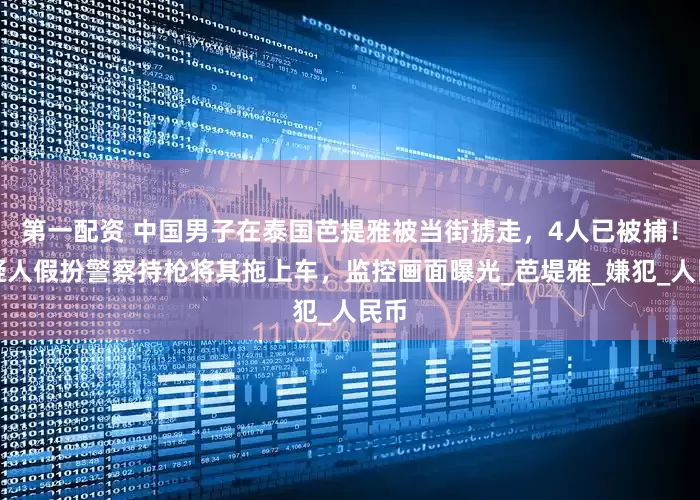 第一配资 中国男子在泰国芭提雅被当街掳走，4人已被捕！嫌疑人假扮警察持枪将其拖上车，监控画面曝光_芭堤雅_嫌犯_人民币
