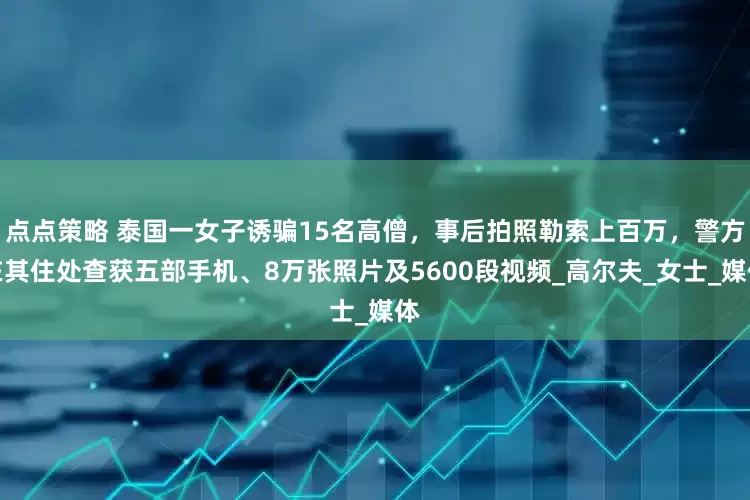 点点策略 泰国一女子诱骗15名高僧，事后拍照勒索上百万，警方在其住处查获五部手机、8万张照片及5600段视频_高尔夫_女士_媒体