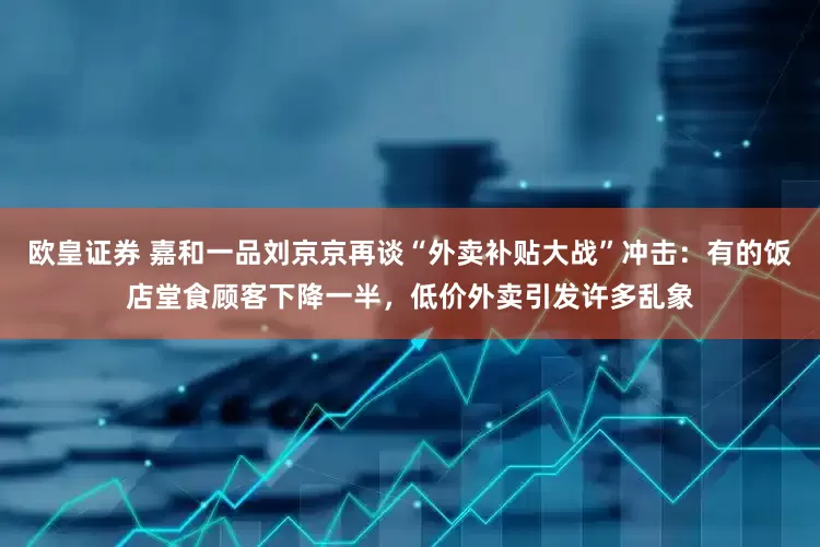 欧皇证券 嘉和一品刘京京再谈“外卖补贴大战”冲击：有的饭店堂食顾客下降一半，低价外卖引发许多乱象