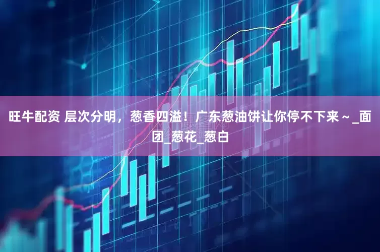 旺牛配资 层次分明，葱香四溢！广东葱油饼让你停不下来～_面团_葱花_葱白