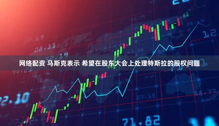 网络配资 马斯克表示 希望在股东大会上处理特斯拉的股权问题