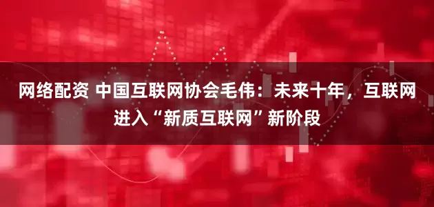 网络配资 中国互联网协会毛伟：未来十年，互联网进入“新质互联网”新阶段