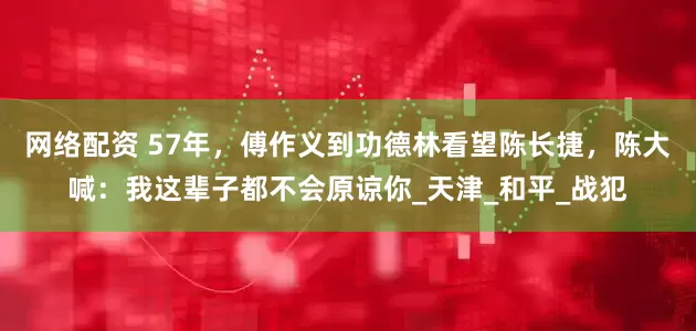 网络配资 57年，傅作义到功德林看望陈长捷，陈大喊：我这辈子都不会原谅你_天津_和平_战犯