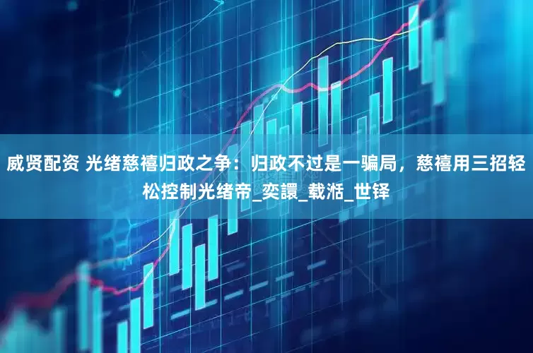 威贤配资 光绪慈禧归政之争：归政不过是一骗局，慈禧用三招轻松控制光绪帝_奕譞_载湉_世铎