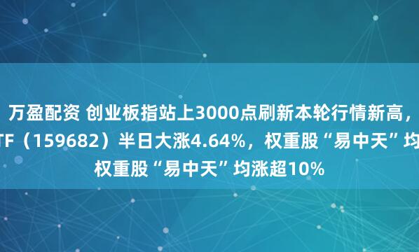 万盈配资 创业板指站上3000点刷新本轮行情新高，创业50ETF（159682）半日大涨4.64%，权重股“易中天”均涨超10%