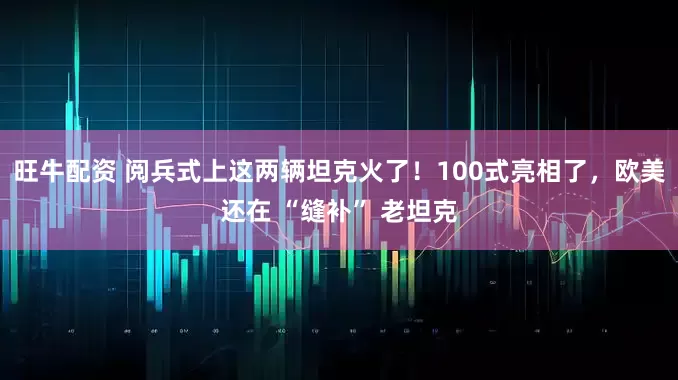 旺牛配资 阅兵式上这两辆坦克火了！100式亮相了，欧美还在 “缝补” 老坦克
