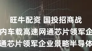 旺牛配资 国投招商战略投资国内车载高速网通芯片领军企业景略半导体