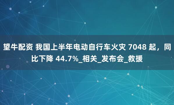 望牛配资 我国上半年电动自行车火灾 7048 起,同比下降 44.7%_相关_发布会_救援