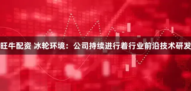 旺牛配资 冰轮环境：公司持续进行着行业前沿技术研发