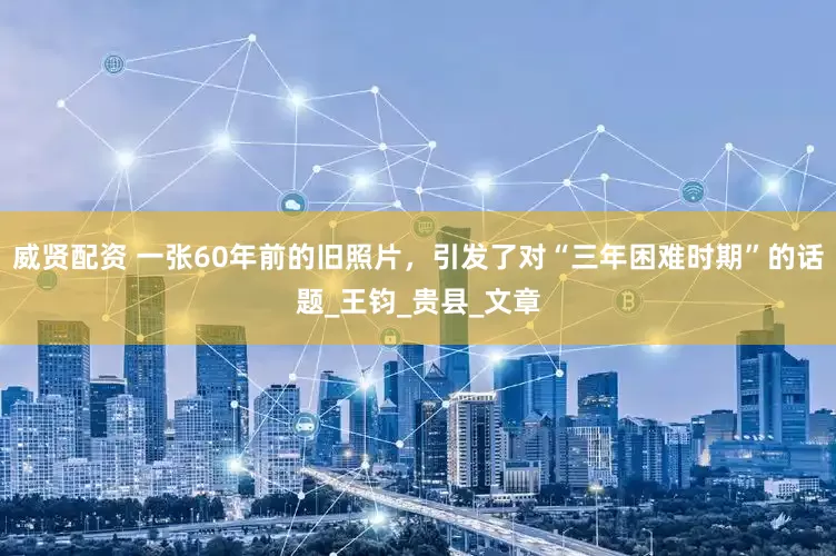 威贤配资 一张60年前的旧照片，引发了对“三年困难时期”的话题_王钧_贵县_文章