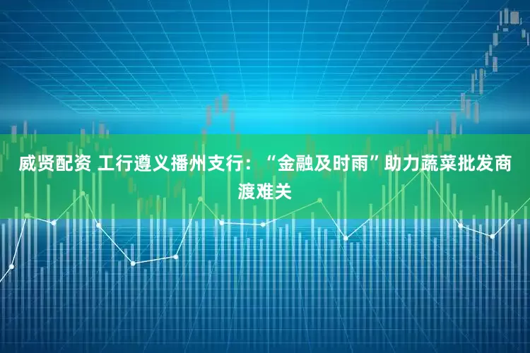 威贤配资 工行遵义播州支行：“金融及时雨”助力蔬菜批发商渡难关