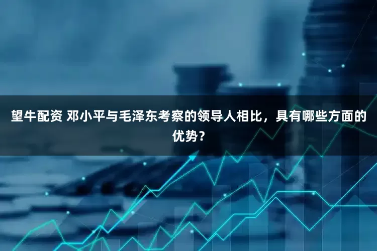 望牛配资 邓小平与毛泽东考察的领导人相比，具有哪些方面的优势？